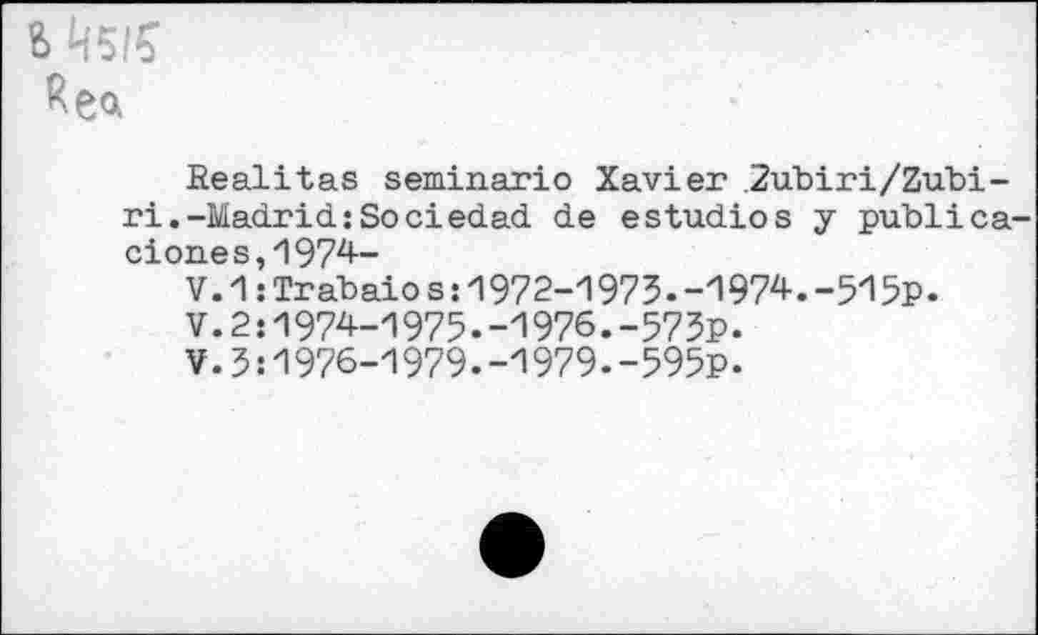 ﻿S
Rea
Realitas seminario Xavier 2ubiri/Zubi-ri.-Madrid : So ci edad de estudios y publica-ciones,1974-
V.1:Trabaios:1972-1975.-1974.-515p.
V.2:1974-1975.-1976.-575p.
¥.5:1976-1979.-1979.-595p.